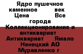 Ядро пушечное каменное 11-12  век. › Цена ­ 60 000 - Все города Коллекционирование и антиквариат » Антиквариат   . Ямало-Ненецкий АО,Муравленко г.